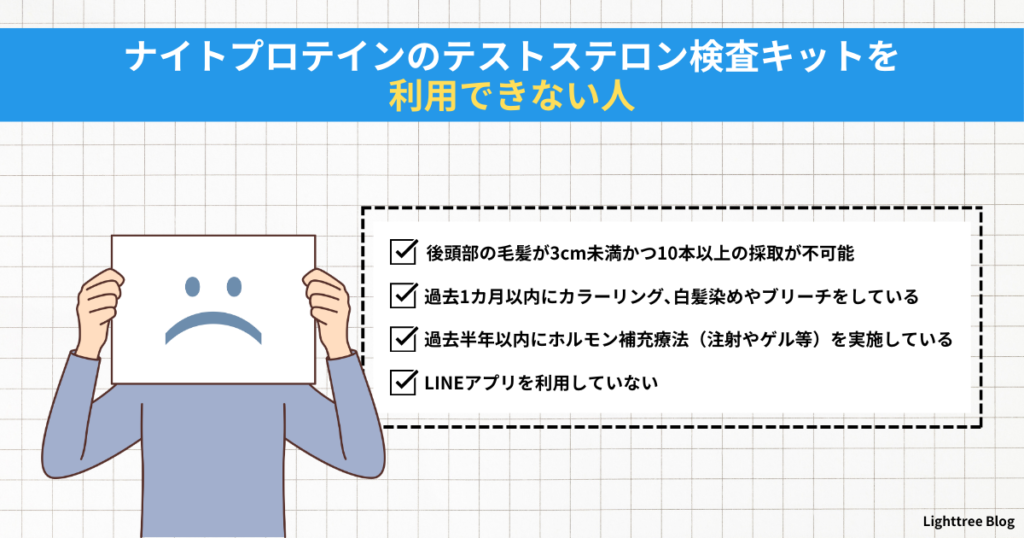 【ナイトプロテインのテストステロン検査キットを利用できない人】後頭部の毛髪が3cm未満かつ10本以上の採取が不可能・過去1カ月以内にカラーリング、白髪染めやブリーチをしている・過去半年以内にホルモン補充療法（注射やゲル等）を実施している・LINEアプリを利用していない